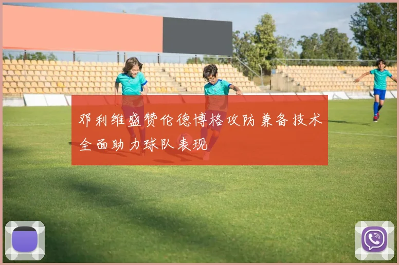 邓利维盛赞伦德博格攻防兼备技术全面助力球队表现