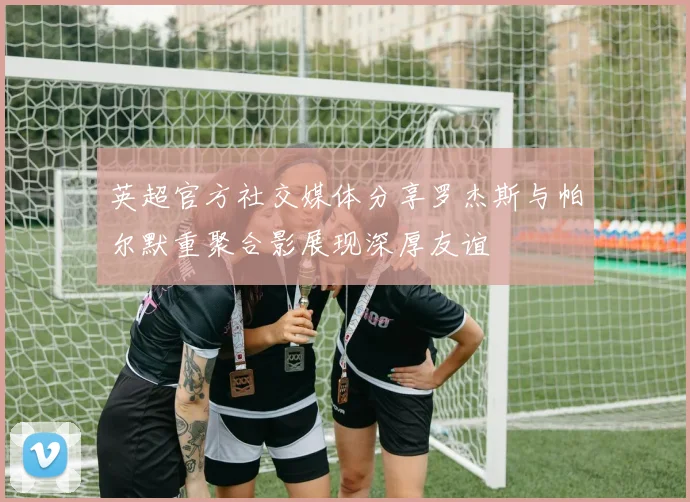英超官方社交媒体分享罗杰斯与帕尔默重聚合影展现深厚友谊