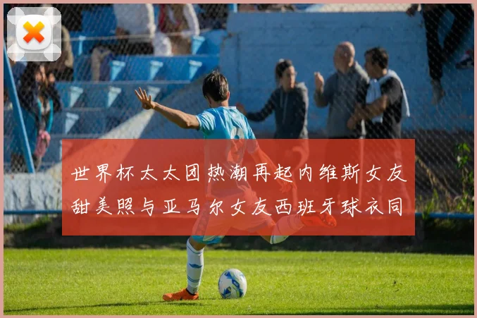 世界杯太太团热潮再起内维斯女友甜美照与亚马尔女友西班牙球衣同框秀