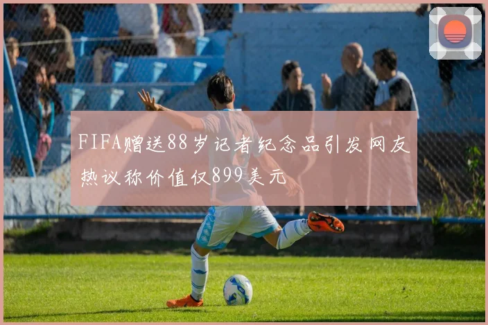 FIFA赠送88岁记者纪念品引发网友热议称价值仅899美元