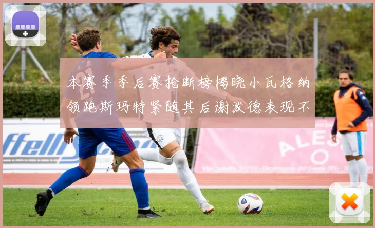 本赛季季后赛抢断榜揭晓小瓦格纳领跑斯玛特紧随其后谢泼德表现不俗