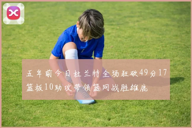 五年前今日杜兰特全场狂砍49分17篮板10助攻带领篮网战胜雄鹿