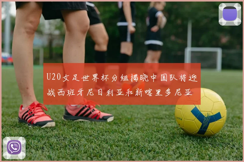 U20女足世界杯分组揭晓中国队将迎战西班牙尼日利亚和新喀里多尼亚