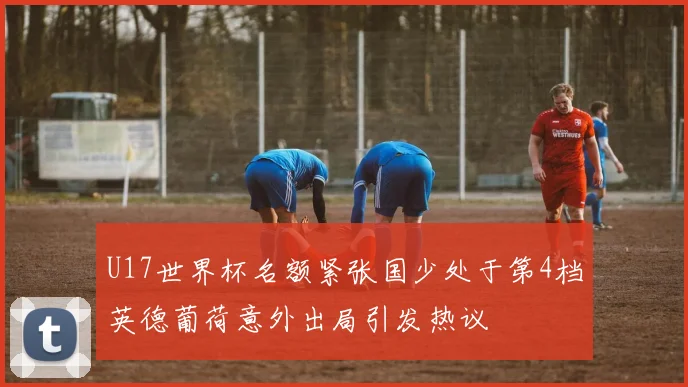 U17世界杯名额紧张国少处于第4档英德葡荷意外出局引发热议