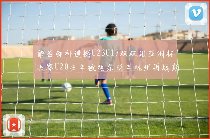 能否弥补遗憾U23U17双双进亚洲杯决赛U20去年被绝杀明年杭州再战期待辉煌