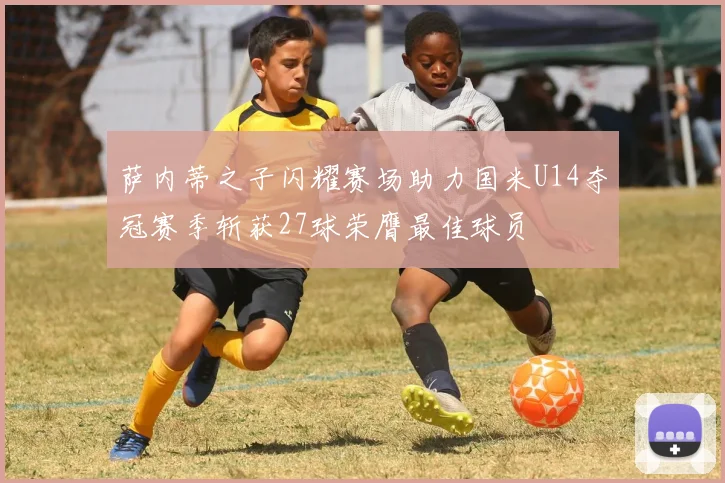 萨内蒂之子闪耀赛场助力国米U14夺冠赛季斩获27球荣膺最佳球员