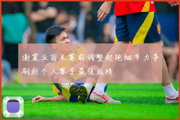 谢震业百米赛前调整起跑细节力争刷新个人赛季最佳成绩
