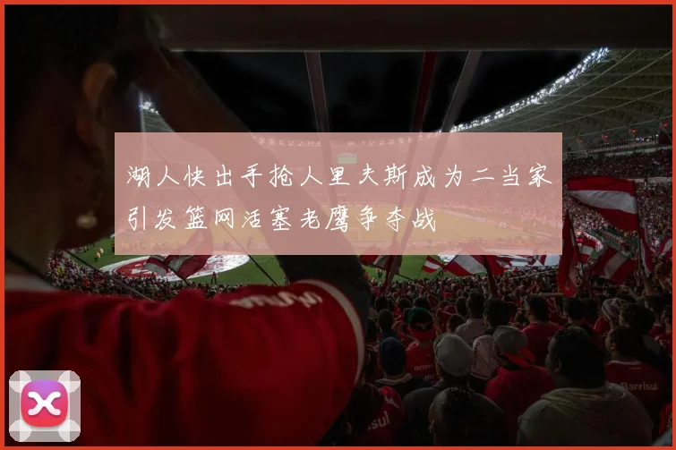 湖人快出手抢人里夫斯成为二当家引发篮网活塞老鹰争夺战
