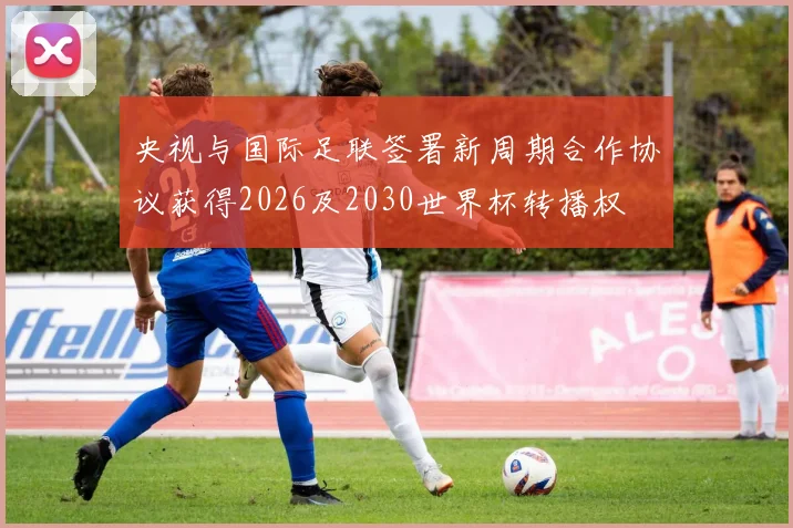 央视与国际足联签署新周期合作协议获得2026及2030世界杯转播权
