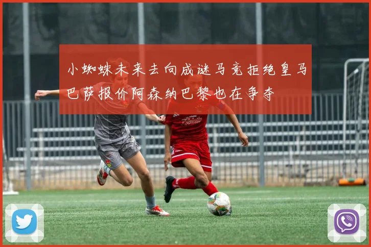 小蜘蛛未来去向成谜马竞拒绝皇马巴萨报价阿森纳巴黎也在争夺