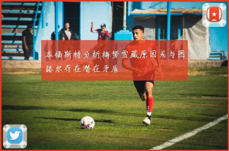 本福斯特分析梅努雪藏原因或与图赫尔存在潜在矛盾