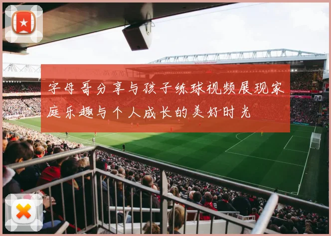 字母哥分享与孩子练球视频展现家庭乐趣与个人成长的美好时光