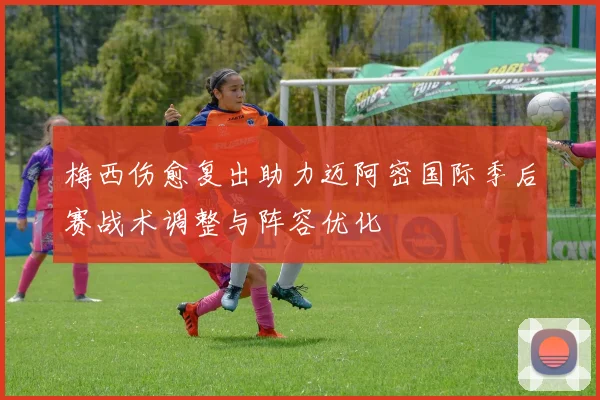 梅西伤愈复出助力迈阿密国际季后赛战术调整与阵容优化