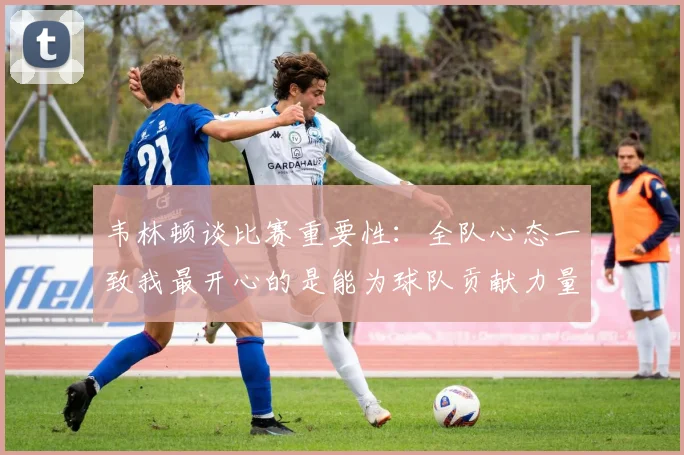 韦林顿谈比赛重要性：全队心态一致我最开心的是能为球队贡献力量