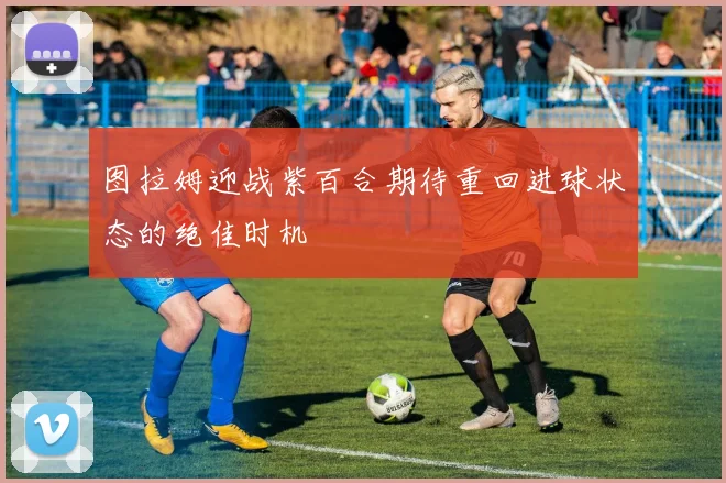 图拉姆迎战紫百合期待重回进球状态的绝佳时机