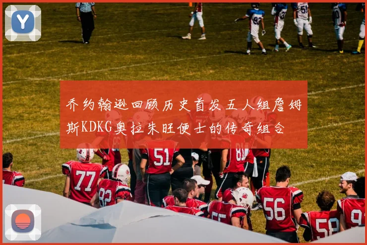 乔约翰逊回顾历史首发五人组詹姆斯KDKG奥拉朱旺便士的传奇组合