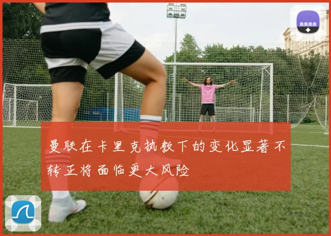 曼联在卡里克执教下的变化显著不转正将面临更大风险