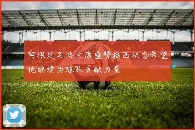 阿根廷足协主席盛赞梅西状态希望他继续为球队贡献力量