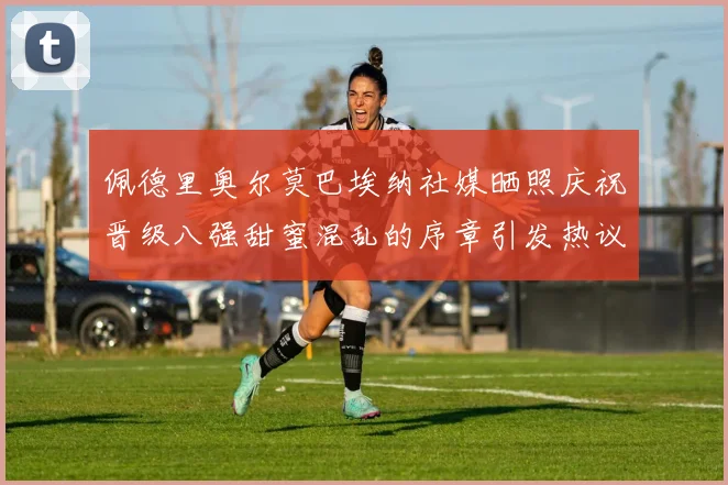 佩德里奥尔莫巴埃纳社媒晒照庆祝晋级八强甜蜜混乱的序章引发热议