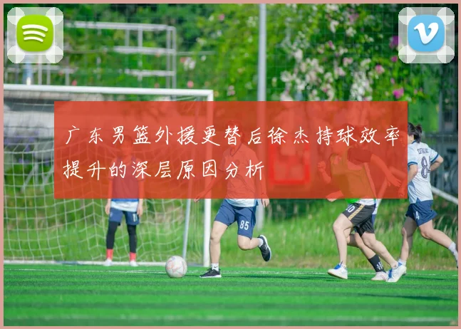 广东男篮外援更替后徐杰持球效率提升的深层原因分析
