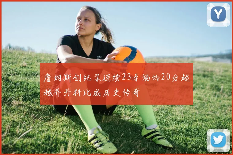 詹姆斯创纪录连续23季场均20分超越乔丹科比成历史传奇
