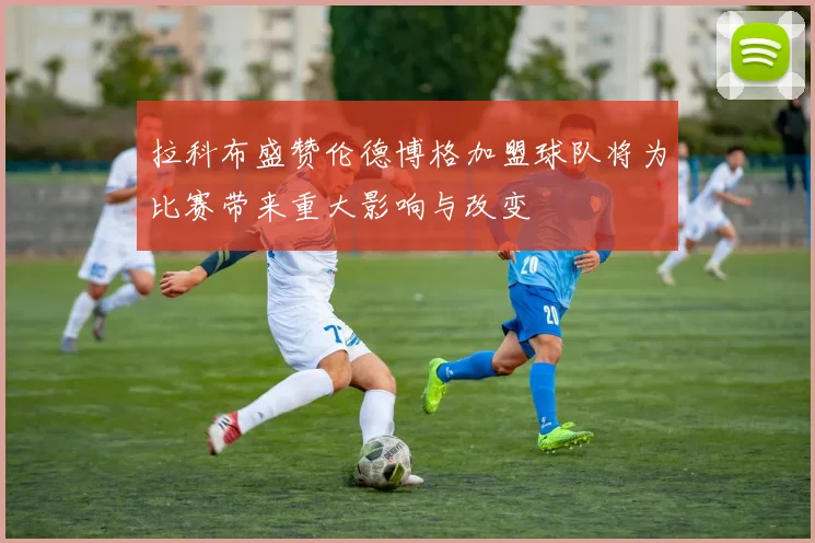 拉科布盛赞伦德博格加盟球队将为比赛带来重大影响与改变