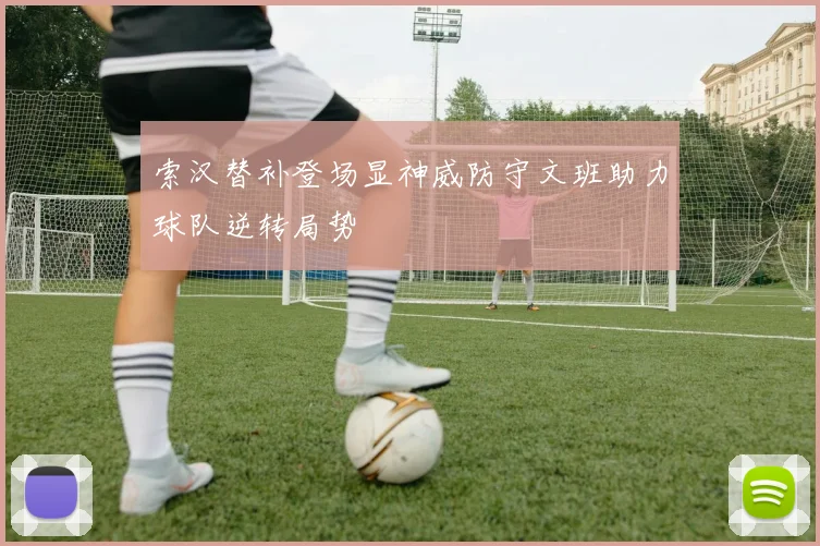 索汉替补登场显神威防守文班助力球队逆转局势